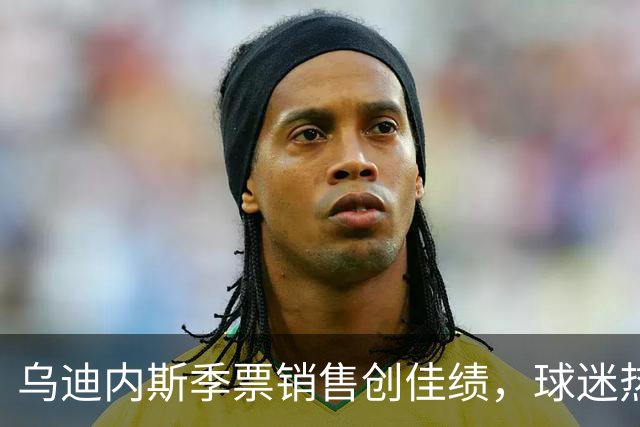 乌迪内斯季票销售创佳绩，球迷热情再升级！